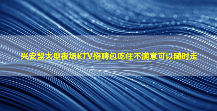 兴安盟大型夜场KTV招聘包吃住不满意可以随时走